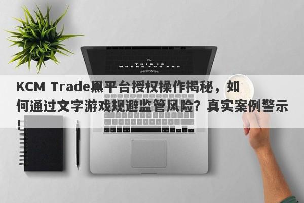 KCM Trade黑平台授权操作揭秘，如何通过文字游戏规避监管风险？真实案例警示！-第1张图片-要懂汇