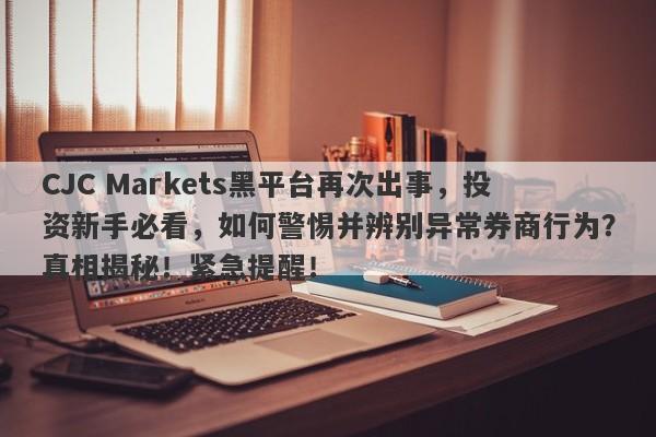 CJC Markets黑平台再次出事，投资新手必看，如何警惕并辨别异常券商行为？真相揭秘！紧急提醒！-第1张图片-要懂汇