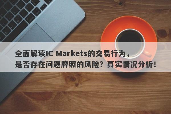 全面解读IC Markets的交易行为，是否存在问题牌照的风险？真实情况分析！-第1张图片-要懂汇