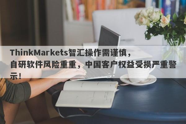 ThinkMarkets智汇操作需谨慎，自研软件风险重重，中国客户权益受损严重警示！-第1张图片-要懂汇