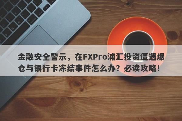 金融安全警示，在FXPro浦汇投资遭遇爆仓与银行卡冻结事件怎么办？必读攻略！-第1张图片-要懂汇