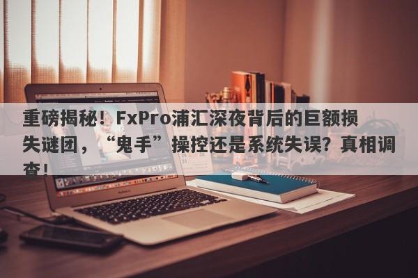 重磅揭秘！FxPro浦汇深夜背后的巨额损失谜团，“鬼手”操控还是系统失误？真相调查！-第1张图片-要懂汇