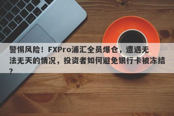 警惕风险！FXPro浦汇全员爆仓，遭遇无法无天的情况，投资者如何避免银行卡被冻结？-第1张图片-要懂汇