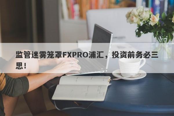 监管迷雾笼罩FXPRO浦汇，投资前务必三思！-第1张图片-要懂汇