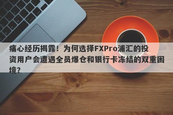 痛心经历揭露！为何选择FXPro浦汇的投资用户会遭遇全员爆仓和银行卡冻结的双重困境？-第1张图片-要懂汇