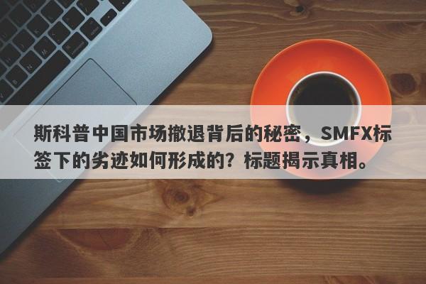 斯科普中国市场撤退背后的秘密，SMFX标签下的劣迹如何形成的？标题揭示真相。-第1张图片-要懂汇