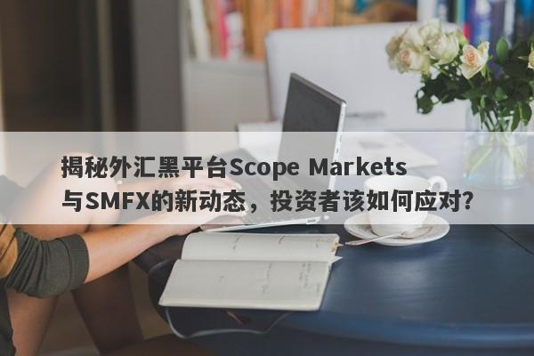 揭秘外汇黑平台Scope Markets与SMFX的新动态，投资者该如何应对？-第1张图片-要懂汇