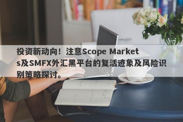 投资新动向！注意Scope Markets及SMFX外汇黑平台的复活迹象及风险识别策略探讨。-第1张图片-要懂汇