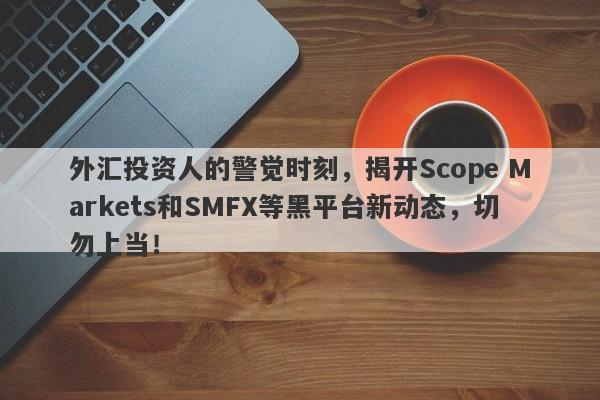 外汇投资人的警觉时刻，揭开Scope Markets和SMFX等黑平台新动态，切勿上当！-第1张图片-要懂汇