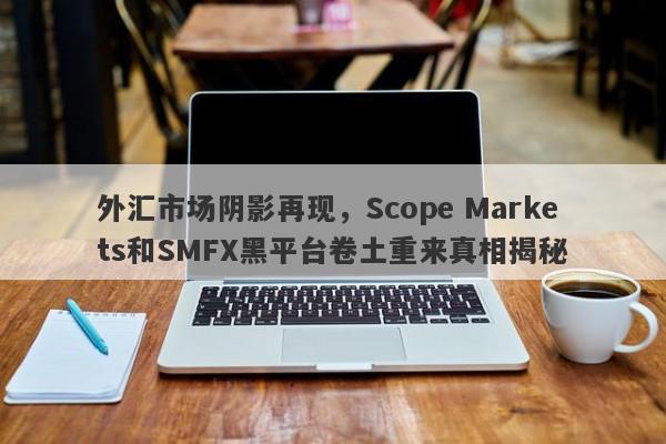 外汇市场阴影再现，Scope Markets和SMFX黑平台卷土重来真相揭秘-第1张图片-要懂汇