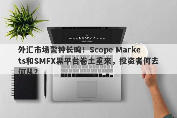 外汇市场警钟长鸣！Scope Markets和SMFX黑平台卷土重来，投资者何去何从？-第1张图片-要懂汇