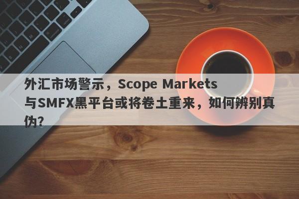 外汇市场警示，Scope Markets与SMFX黑平台或将卷土重来，如何辨别真伪？-第1张图片-要懂汇