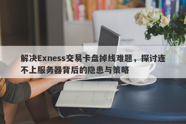 解决Exness交易卡盘掉线难题，探讨连不上服务器背后的隐患与策略-第1张图片-要懂汇