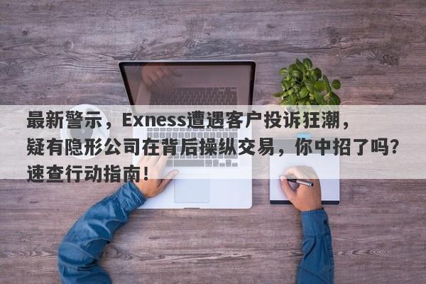 最新警示，Exness遭遇客户投诉狂潮，疑有隐形公司在背后操纵交易，你中招了吗？速查行动指南！-第1张图片-要懂汇