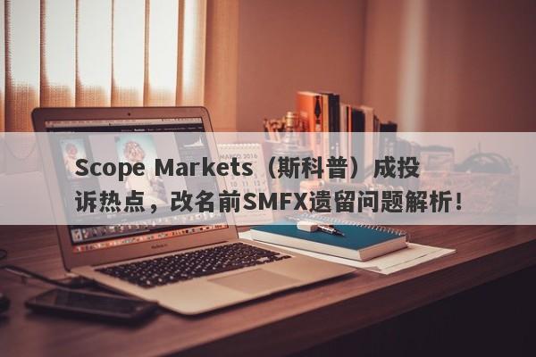 Scope Markets（斯科普）成投诉热点，改名前SMFX遗留问题解析！-第1张图片-要懂汇