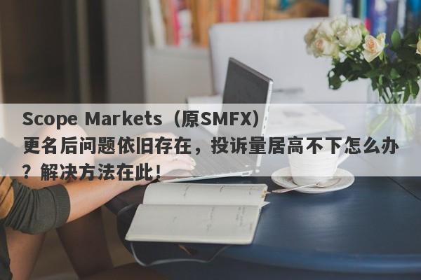 Scope Markets（原SMFX）更名后问题依旧存在，投诉量居高不下怎么办？解决方法在此！-第1张图片-要懂汇