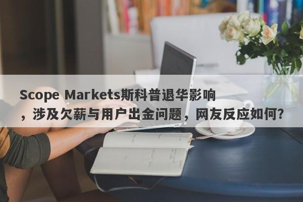 Scope Markets斯科普退华影响，涉及欠薪与用户出金问题，网友反应如何？-第1张图片-要懂汇