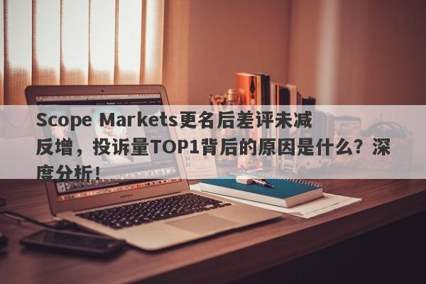 Scope Markets更名后差评未减反增，投诉量TOP1背后的原因是什么？深度分析！-第1张图片-要懂汇