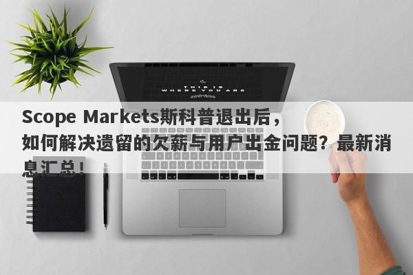 Scope Markets斯科普退出后，如何解决遗留的欠薪与用户出金问题？最新消息汇总！-第1张图片-要懂汇