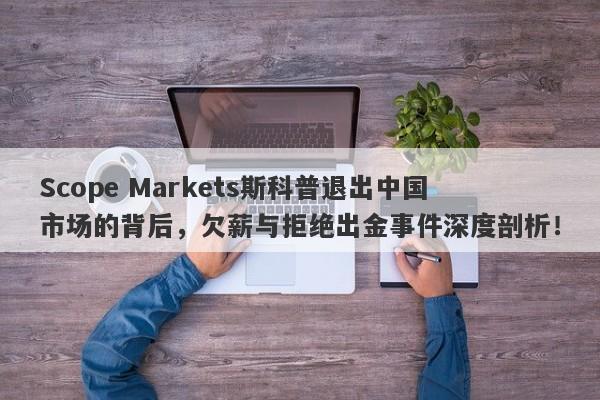 Scope Markets斯科普退出中国市场的背后，欠薪与拒绝出金事件深度剖析！-第1张图片-要懂汇