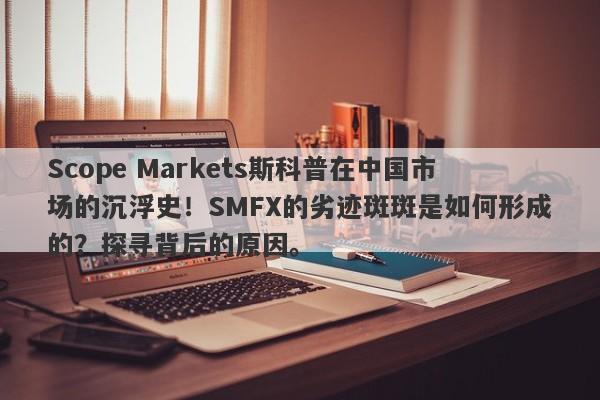 Scope Markets斯科普在中国市场的沉浮史！SMFX的劣迹斑斑是如何形成的？探寻背后的原因。-第1张图片-要懂汇