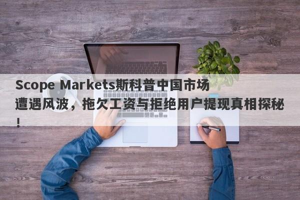 Scope Markets斯科普中国市场遭遇风波，拖欠工资与拒绝用户提现真相探秘！-第1张图片-要懂汇