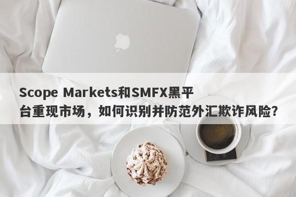 Scope Markets和SMFX黑平台重现市场，如何识别并防范外汇欺诈风险？-第1张图片-要懂汇