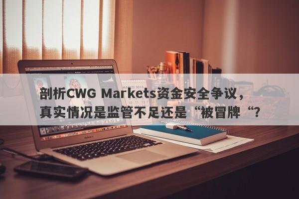 剖析CWG Markets资金安全争议，真实情况是监管不足还是“被冒牌“？-第1张图片-要懂汇