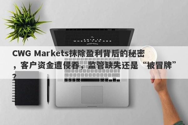 CWG Markets抹除盈利背后的秘密，客户资金遭侵吞，监管缺失还是“被冒牌”？-第1张图片-要懂汇