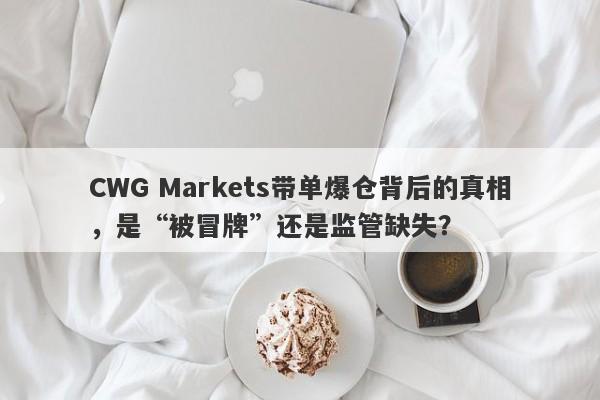 CWG Markets带单爆仓背后的真相，是“被冒牌”还是监管缺失？-第1张图片-要懂汇