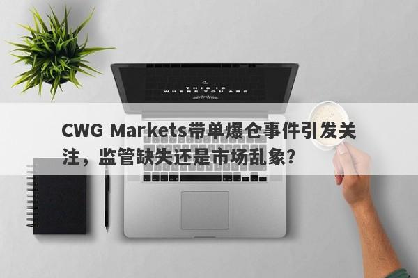 CWG Markets带单爆仓事件引发关注，监管缺失还是市场乱象？-第1张图片-要懂汇