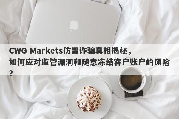 CWG Markets仿冒诈骗真相揭秘，如何应对监管漏洞和随意冻结客户账户的风险？-第1张图片-要懂汇