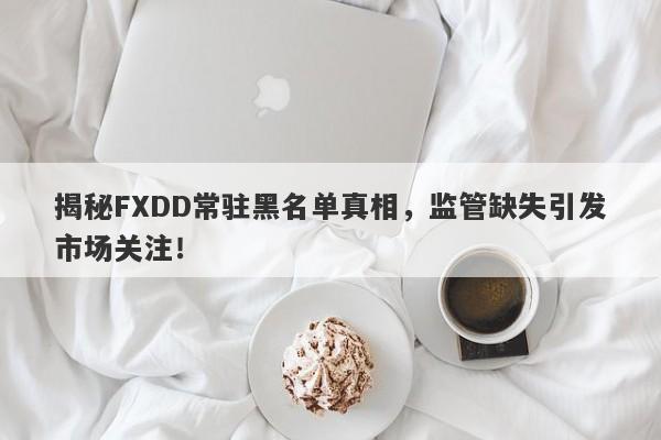 揭秘FXDD常驻黑名单真相，监管缺失引发市场关注！-第1张图片-要懂汇