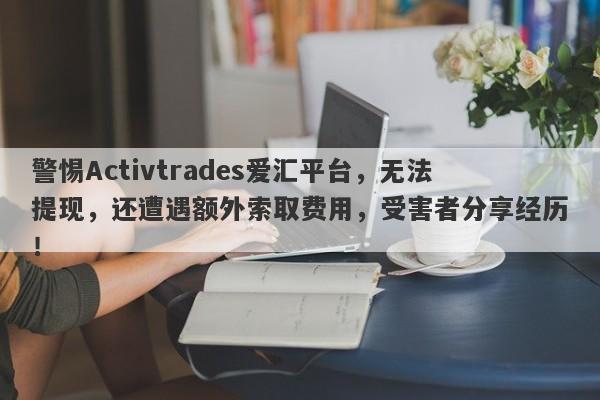 警惕Activtrades爱汇平台，无法提现，还遭遇额外索取费用，受害者分享经历！-第1张图片-要懂汇