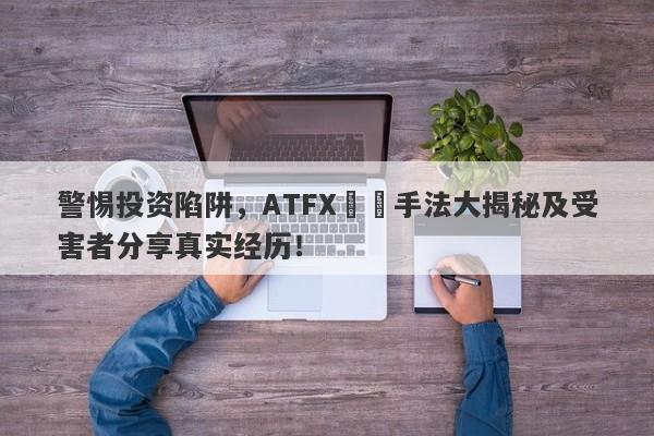 警惕投资陷阱，ATFX詐騙手法大揭秘及受害者分享真实经历！-第1张图片-要懂汇