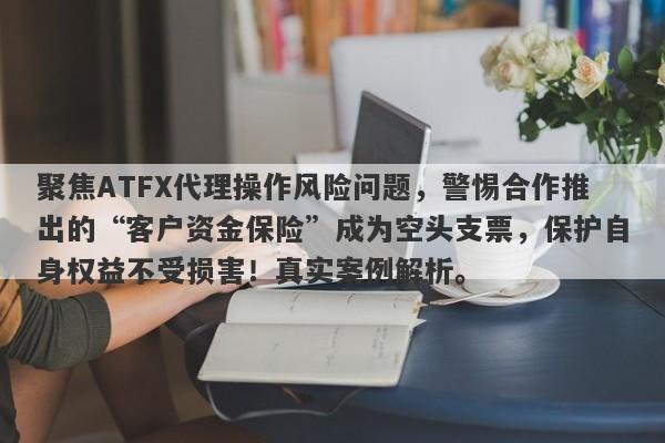 聚焦ATFX代理操作风险问题，警惕合作推出的“客户资金保险”成为空头支票，保护自身权益不受损害！真实案例解析。-第1张图片-要懂汇