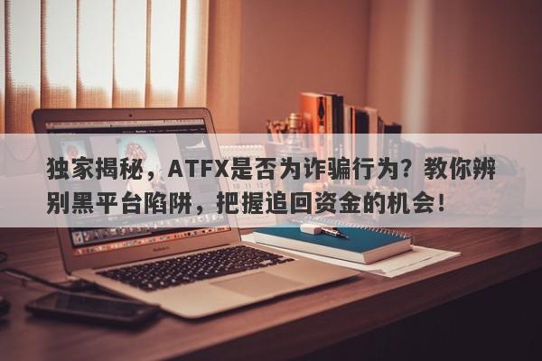 独家揭秘，ATFX是否为诈骗行为？教你辨别黑平台陷阱，把握追回资金的机会！-第1张图片-要懂汇