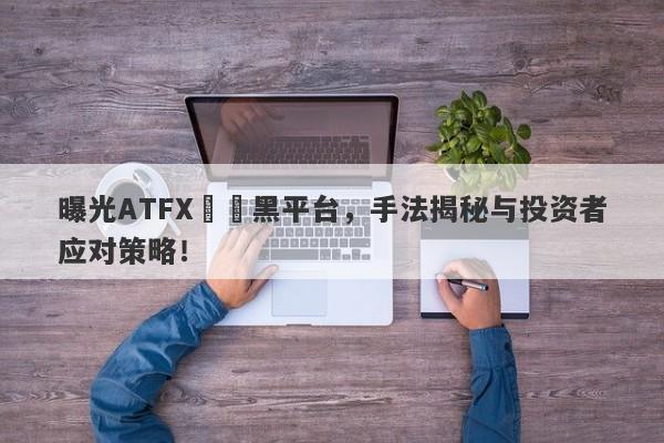 曝光ATFX詐騙黑平台，手法揭秘与投资者应对策略！-第1张图片-要懂汇