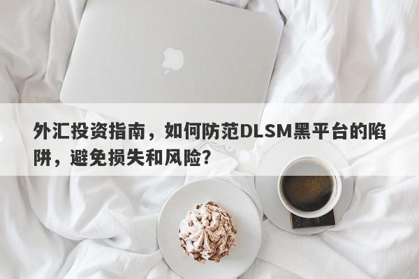 外汇投资指南，如何防范DLSM黑平台的陷阱，避免损失和风险？-第1张图片-要懂汇