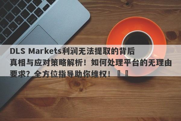 DLS Markets利润无法提取的背后真相与应对策略解析！如何处理平台的无理由要求？全方位指导助你维权！​​-第1张图片-要懂汇