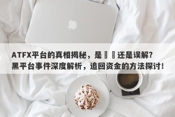 ATFX平台的真相揭秘，是詐騙还是误解？黑平台事件深度解析，追回资金的方法探讨！-第1张图片-要懂汇