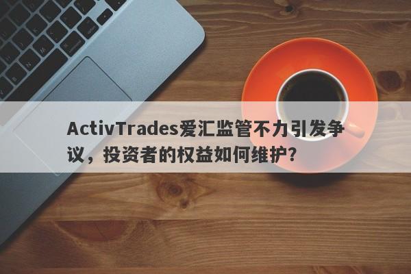 ActivTrades爱汇监管不力引发争议，投资者的权益如何维护？-第1张图片-要懂汇