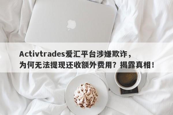 Activtrades爱汇平台涉嫌欺诈，为何无法提现还收额外费用？揭露真相！-第1张图片-要懂汇