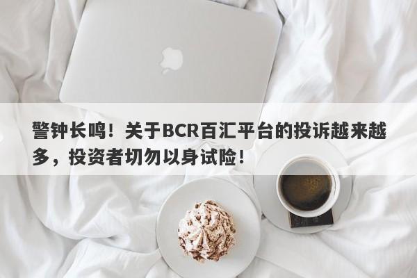 警钟长鸣！关于BCR百汇平台的投诉越来越多，投资者切勿以身试险！-第1张图片-要懂汇