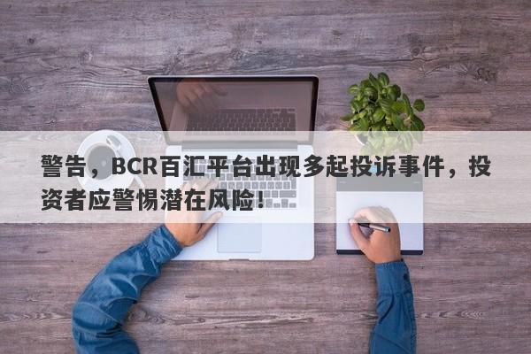 警告，BCR百汇平台出现多起投诉事件，投资者应警惕潜在风险！-第1张图片-要懂汇