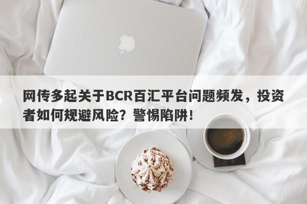 网传多起关于BCR百汇平台问题频发，投资者如何规避风险？警惕陷阱！-第1张图片-要懂汇