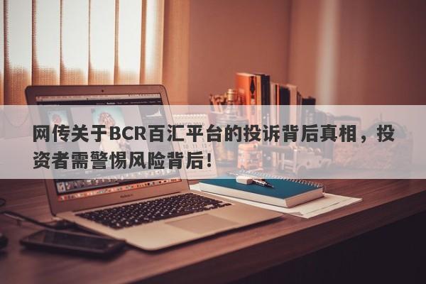 网传关于BCR百汇平台的投诉背后真相，投资者需警惕风险背后！-第1张图片-要懂汇