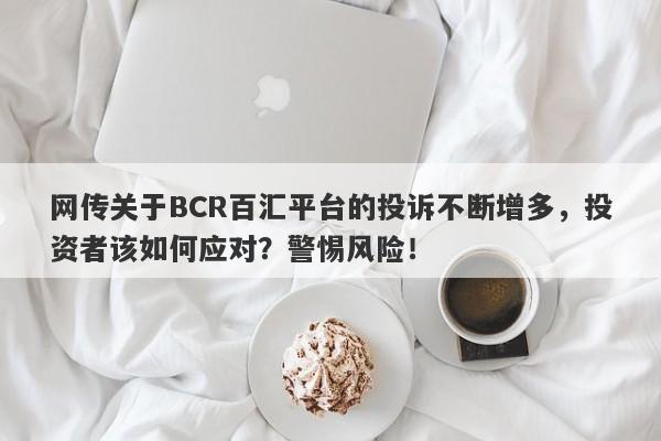 网传关于BCR百汇平台的投诉不断增多，投资者该如何应对？警惕风险！-第1张图片-要懂汇