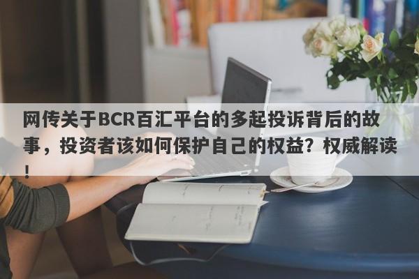 网传关于BCR百汇平台的多起投诉背后的故事，投资者该如何保护自己的权益？权威解读！-第1张图片-要懂汇