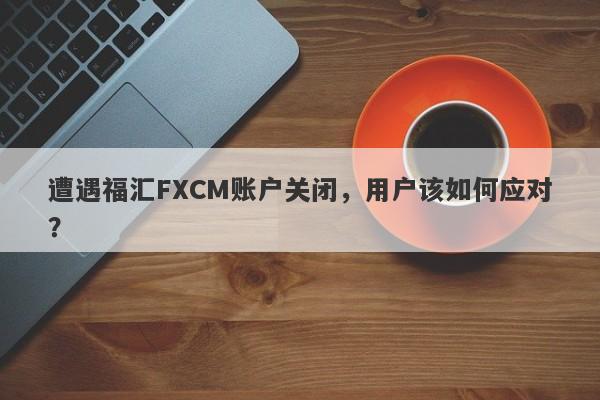 遭遇福汇FXCM账户关闭，用户该如何应对？-第1张图片-要懂汇